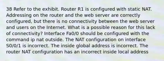 38 Refer to the exhibit. Router R1 is configured with static NAT. Addressing on the router and the web server are correctly configured, but there is no connectivity between the web server and users on the Internet. What is a possible reason for this lack of connectivity? Interface Fa0/0 should be configured with the command ip nat outside. The NAT configuration on interface S0/0/1 is incorrect. The inside global address is incorrect. The router NAT configuration has an incorrect inside local address