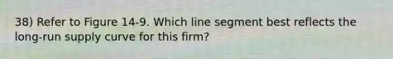 38) Refer to Figure 14-9. Which <a href='https://www.questionai.com/knowledge/kVbf0hn6a3-line-segment' class='anchor-knowledge'>line segment</a> best reflects the <a href='https://www.questionai.com/knowledge/kDweKfWm70-long-run-supply' class='anchor-knowledge'>long-run supply</a> curve for this firm?