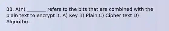 38. A(n) ________ refers to the bits that are combined with the plain text to encrypt it. A) Key B) Plain C) Cipher text D) Algorithm