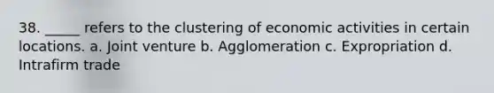 38. _____ refers to the clustering of economic activities in certain locations. a. Joint venture b. Agglomeration c. Expropriation d. Intrafirm trade