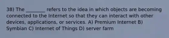 38) The ________ refers to the idea in which objects are becoming connected to the Internet so that they can interact with other devices, applications, or services. A) Premium Internet B) Symbian C) Internet of Things D) server farm