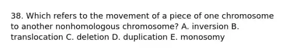 38. Which refers to the movement of a piece of one chromosome to another nonhomologous chromosome? A. inversion B. translocation C. deletion D. duplication E. monosomy