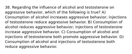 38. Regarding the influence of alcohol and testosterone on aggressive behavior, which of the following is true? A) Consumption of alcohol increases aggressive behavior; injections of testosterone reduce aggressive behavior. B) Consumption of alcohol reduces aggressive behavior; injections of testosterone increase aggressive behavior. C) Consumption of alcohol and injections of testosterone both promote aggressive behavior. D) Consumption of alcohol and injections of testosterone both reduce aggressive behavior.