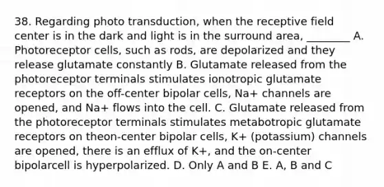 38. Regarding photo transduction, when the receptive field center is in the dark and light is in the surround area, ________ A. Photoreceptor cells, such as rods, are depolarized and they release glutamate constantly B. Glutamate released from the photoreceptor terminals stimulates ionotropic glutamate receptors on the off-center bipolar cells, Na+ channels are opened, and Na+ flows into the cell. C. Glutamate released from the photoreceptor terminals stimulates metabotropic glutamate receptors on theon-center bipolar cells, K+ (potassium) channels are opened, there is an efflux of K+, and the on-center bipolarcell is hyperpolarized. D. Only A and B E. A, B and C