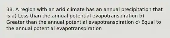 38. A region with an arid climate has an annual precipitation that is a) <a href='https://www.questionai.com/knowledge/k7BtlYpAMX-less-than' class='anchor-knowledge'>less than</a> the annual potential evapotranspiration b) <a href='https://www.questionai.com/knowledge/ktgHnBD4o3-greater-than' class='anchor-knowledge'>greater than</a> the annual potential evapotranspiration c) Equal to the annual potential evapotranspiration