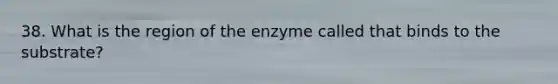 38. What is the region of the enzyme called that binds to the substrate?