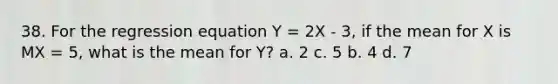 38. For the regression equation Y = 2X - 3, if the mean for X is MX = 5, what is the mean for Y? a. 2 c. 5 b. 4 d. 7