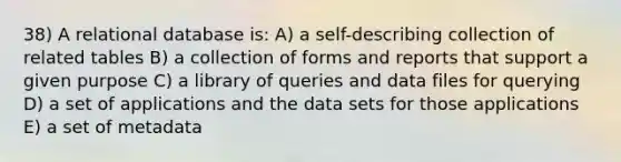 38) A relational database is: A) a self-describing collection of related tables B) a collection of forms and reports that support a given purpose C) a library of queries and data files for querying D) a set of applications and the data sets for those applications E) a set of metadata