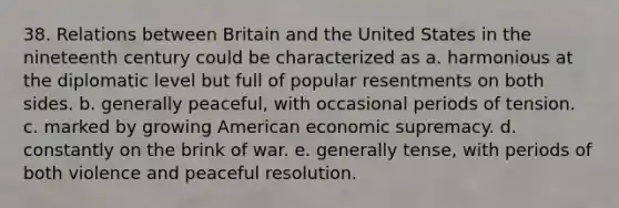 38. Relations between Britain and the United States in the nineteenth century could be characterized as a. harmonious at the diplomatic level but full of popular resentments on both sides. b. generally peaceful, with occasional periods of tension. c. marked by growing American economic supremacy. d. constantly on the brink of war. e. generally tense, with periods of both violence and peaceful resolution.