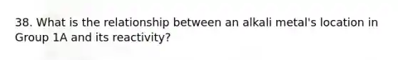 38. What is the relationship between an alkali metal's location in Group 1A and its reactivity?