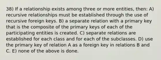 38) If a relationship exists among three or more entities, then: A) recursive relationships must be established through the use of recursive foreign keys. B) a separate relation with a primary key that is the composite of the primary keys of each of the participating entities is created. C) separate relations are established for each class and for each of the subclasses. D) use the primary key of relation A as a foreign key in relations B and C. E) none of the above is done.