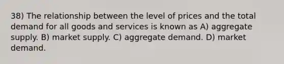 38) The relationship between the level of prices and the total demand for all goods and services is known as A) aggregate supply. B) market supply. C) aggregate demand. D) market demand.