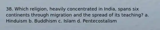 38. Which religion, heavily concentrated in India, spans six continents through migration and the spread of its teaching? a. Hinduism b. Buddhism c. Islam d. Pentecostalism