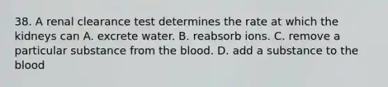 38. A renal clearance test determines the rate at which the kidneys can A. excrete water. B. reabsorb ions. C. remove a particular substance from <a href='https://www.questionai.com/knowledge/k7oXMfj7lk-the-blood' class='anchor-knowledge'>the blood</a>. D. add a substance to the blood