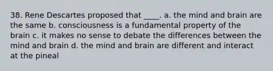 38. Rene Descartes proposed that ____. a. the mind and brain are the same b. consciousness is a fundamental property of the brain c. it makes no sense to debate the differences between the mind and brain d. the mind and brain are different and interact at the pineal