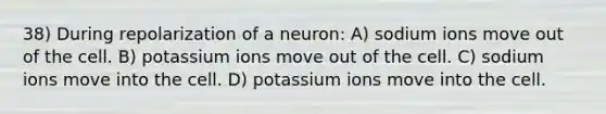 38) During repolarization of a neuron: A) sodium ions move out of the cell. B) potassium ions move out of the cell. C) sodium ions move into the cell. D) potassium ions move into the cell.