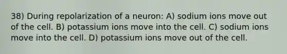 38) During repolarization of a neuron: A) sodium ions move out of the cell. B) potassium ions move into the cell. C) sodium ions move into the cell. D) potassium ions move out of the cell.