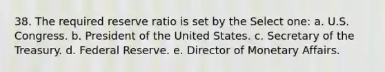 38. The required reserve ratio is set by the Select one: a. U.S. Congress. b. President of the United States. c. Secretary of the Treasury. d. Federal Reserve. e. Director of Monetary Affairs.