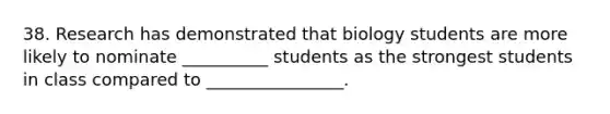 38. Research has demonstrated that biology students are more likely to nominate __________ students as the strongest students in class compared to ________________.