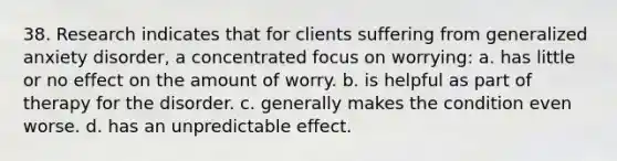 38. Research indicates that for clients suffering from generalized anxiety disorder, a concentrated focus on worrying: a. has little or no effect on the amount of worry. b. is helpful as part of therapy for the disorder. c. generally makes the condition even worse. d. has an unpredictable effect.