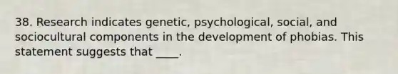 38. Research indicates genetic, psychological, social, and sociocultural components in the development of phobias. This statement suggests that ____.