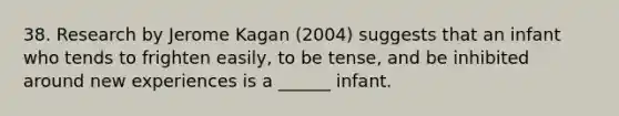 38. Research by Jerome Kagan (2004) suggests that an infant who tends to frighten easily, to be tense, and be inhibited around new experiences is a ______ infant.