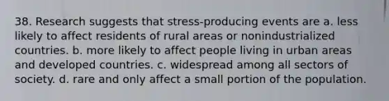 38. Research suggests that stress-producing events are a. less likely to affect residents of rural areas or nonindustrialized countries. b. more likely to affect people living in urban areas and developed countries. c. widespread among all sectors of society. d. rare and only affect a small portion of the population.