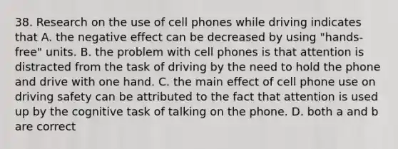 38. Research on the use of cell phones while driving indicates that A. the negative effect can be decreased by using "hands-free" units. B. the problem with cell phones is that attention is distracted from the task of driving by the need to hold the phone and drive with one hand. C. the main effect of cell phone use on driving safety can be attributed to the fact that attention is used up by the cognitive task of talking on the phone. D. both a and b are correct