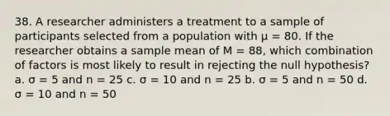 38. A researcher administers a treatment to a sample of participants selected from a population with µ = 80. If the researcher obtains a sample mean of M = 88, which combination of factors is most likely to result in rejecting the null hypothesis? a. σ = 5 and n = 25 c. σ = 10 and n = 25 b. σ = 5 and n = 50 d. σ = 10 and n = 50