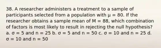 38. A researcher administers a treatment to a sample of participants selected from a population with µ = 80. If the researcher obtains a sample mean of M = 88, which combination of factors is most likely to result in rejecting the null hypothesis? a. σ = 5 and n = 25 b. σ = 5 and n = 50 c. σ = 10 and n = 25 d. σ = 10 and n = 50