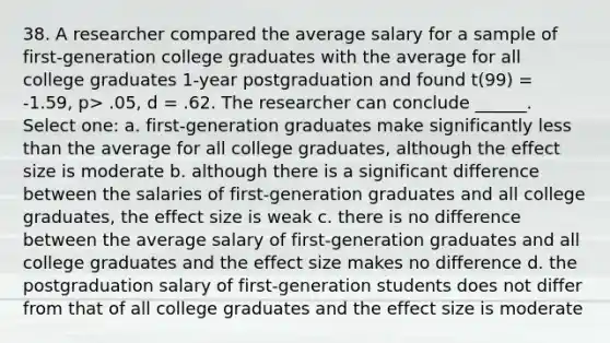 38. A researcher compared the average salary for a sample of first-generation college graduates with the average for all college graduates 1-year postgraduation and found t(99) = -1.59, p> .05, d = .62. The researcher can conclude ______. Select one: a. first-generation graduates make significantly less than the average for all college graduates, although the effect size is moderate b. although there is a significant difference between the salaries of first-generation graduates and all college graduates, the effect size is weak c. there is no difference between the average salary of first-generation graduates and all college graduates and the effect size makes no difference d. the postgraduation salary of first-generation students does not differ from that of all college graduates and the effect size is moderate