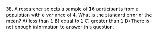 38. A researcher selects a sample of 16 participants from a population with a variance of 4. What is the standard error of the mean? A) less than 1 B) equal to 1 C) greater than 1 D) There is not enough information to answer this question.