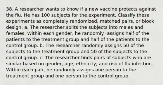 38. A researcher wants to know if a new vaccine protects against the flu. He has 100 subjects for the experiment. Classify these experiments as completely randomized, matched pairs, or block design: a. The researcher splits the subjects into males and females. Within each gender, he randomly -assigns half of the patients to the treatment group and half of the patients to the control group. b. The researcher randomly assigns 50 of the subjects to the treatment group and 50 of the subjects to the control group. c. The researcher finds pairs of subjects who are similar based on gender, age, ethnicity, and risk of flu infection. Within each pair, he randomly assigns one person to the treatment group and one person to the control group.