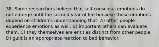 38. Some researchers believe that self-conscious emotions do not emerge until the second year of life because these emotions depend on children's understanding that: A) other people experience emotions as well. B) important others can evaluate them. C) they themselves are entities distinct from other people. D) guilt is an appropriate reaction to bad behavior.