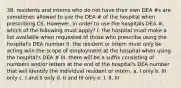 38. residents and interns who do not have their own DEA #s are sometimes allowed to use the DEA # of the hospital when prescribing CS. However, in order to use the hospitals DEA #, which of the following must apply? I. the hospital must make a list available when requested of those who prescribe using the hospital's DEA number II. the resident or intern must only be acting w/in the scope of employment at the hospital when using the hospital's DEA # III. there will be a suffix consisting of numbers and/or letters at the end of the hospital's DEA number that will identify the individual resident or intern. a. I only b. III only c. I and II only d. II and III only e. I, II, III