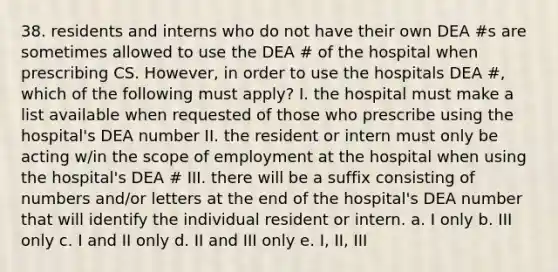 38. residents and interns who do not have their own DEA #s are sometimes allowed to use the DEA # of the hospital when prescribing CS. However, in order to use the hospitals DEA #, which of the following must apply? I. the hospital must make a list available when requested of those who prescribe using the hospital's DEA number II. the resident or intern must only be acting w/in the scope of employment at the hospital when using the hospital's DEA # III. there will be a suffix consisting of numbers and/or letters at the end of the hospital's DEA number that will identify the individual resident or intern. a. I only b. III only c. I and II only d. II and III only e. I, II, III