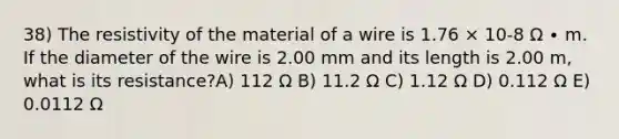 38) The resistivity of the material of a wire is 1.76 × 10-8 Ω ∙ m. If the diameter of the wire is 2.00 mm and its length is 2.00 m, what is its resistance?A) 112 Ω B) 11.2 Ω C) 1.12 Ω D) 0.112 Ω E) 0.0112 Ω