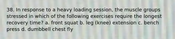 38. In response to a heavy loading session, the muscle groups stressed in which of the following exercises require the longest recovery time? a. front squat b. leg (knee) extension c. bench press d. dumbbell chest fly