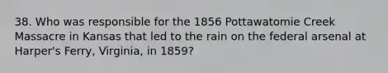 38. Who was responsible for the 1856 Pottawatomie Creek Massacre in Kansas that led to the rain on the federal arsenal at Harper's Ferry, Virginia, in 1859?