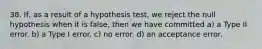 38. If, as a result of a hypothesis test, we reject the null hypothesis when it is false, then we have committed a) a Type II error. b) a Type I error. c) no error. d) an acceptance error.