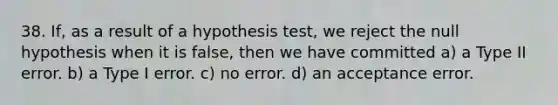 38. If, as a result of a hypothesis test, we reject the null hypothesis when it is false, then we have committed a) a Type II error. b) a Type I error. c) no error. d) an acceptance error.