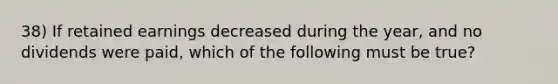 38) If retained earnings decreased during the year, and no dividends were paid, which of the following must be true?