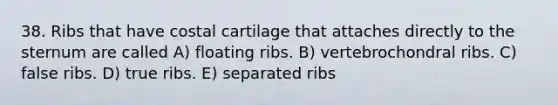 38. Ribs that have costal cartilage that attaches directly to the sternum are called A) floating ribs. B) vertebrochondral ribs. C) false ribs. D) true ribs. E) separated ribs