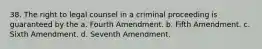 38. The right to legal counsel in a criminal proceeding is guaranteed by the a. Fourth Amendment. b. Fifth Amendment. c. Sixth Amendment. d. Seventh Amendment.