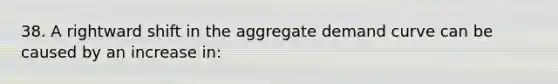 38. A rightward shift in the aggregate demand curve can be caused by an increase in: