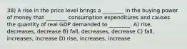 38) A rise in the price level brings a ________ in the buying power of money that ________ consumption expenditures and causes the quantity of real GDP demanded to ________. A) rise, decreases, decrease B) fall, decreases, decrease C) fall, increases, increase D) rise, increases, increase