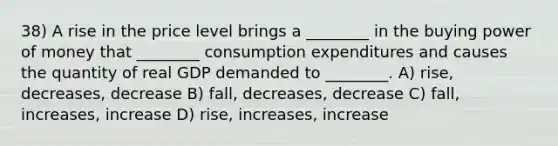 38) A rise in the price level brings a ________ in the buying power of money that ________ consumption expenditures and causes the quantity of real GDP demanded to ________. A) rise, decreases, decrease B) fall, decreases, decrease C) fall, increases, increase D) rise, increases, increase