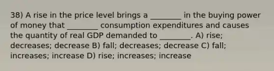 38) A rise in the price level brings a ________ in the buying power of money that ________ consumption expenditures and causes the quantity of real GDP demanded to ________. A) rise; decreases; decrease B) fall; decreases; decrease C) fall; increases; increase D) rise; increases; increase