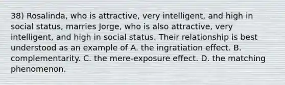 38) Rosalinda, who is attractive, very intelligent, and high in social status, marries Jorge, who is also attractive, very intelligent, and high in social status. Their relationship is best understood as an example of A. the ingratiation effect. B. complementarity. C. the mere-exposure effect. D. the matching phenomenon.