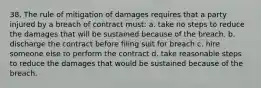 38. The rule of mitigation of damages requires that a party injured by a breach of contract must: a. take no steps to reduce the damages that will be sustained because of the breach. b. discharge the contract before filing suit for breach c. hire someone else to perform the contract d. take reasonable steps to reduce the damages that would be sustained because of the breach.